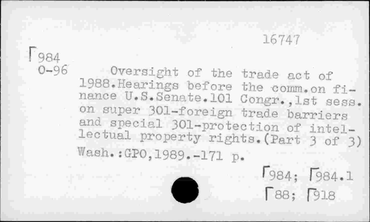 ﻿P984
0-96
16747
Oversight of the trade act of 1988.Hearings before the comm.on finance U.S.Senate.101 Congr.,1st sess. on super 301—foreign trade barriers and special 301-protection of intellectual property rights.(Part 3 of 3) Wash.:GPO,1989.-171 p.
^984; 1984.1
T88; [918